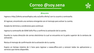 Correo @soy.sena
@soy.sena
Ingresa a http://oferta.senasofiaplus.edu.co/sofia-oferta/ con tu usuario y contraseña.
Al ingresar, encontrarás una ventana emergente con el mensaje para activar tu cuenta.
Acepta los términos y condiciones para continuar.
Ingresa tu contraseña de SENA Sofia Plus y confirma la activación de la cuenta.
Guarda tu nueva dirección de correo electrónico la cual se encuentra en la parte superior de la ventana de
activación.
Revisa el mensaje de confirmación de la activación de tu cuenta.
Espera un tiempo máximo de 1 hora para ingresar a www.office.com y conocer todas las aplicaciones y
servicios que tienes disponible.
 