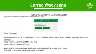 Correo @soy.sena
¿Cómo resolver el error al activar la cuenta?
Si presentas el siguiente error en SENA Sofia Plus al momento de activar tu cuenta
Sigue estos pasos:
Cambia tu contraseña de SENA Sofia Plus - Ten en cuenta no agregar alguno de tus nombres o apellidos en la nueva
contraseña.
Inicia sesión nuevamente en SENA Sofia Plus.
Acepta los términos y condiciones.
Realizados los pasos anteriores, recibirás la confirmación de la activación de tu cuenta.
Si el error se mantiene, comunícate al chat de soporte.
 