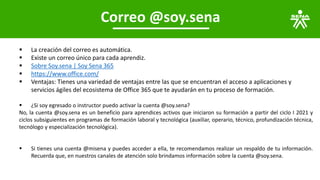 Correo @soy.sena
▪ La creación del correo es automática.
▪ Existe un correo único para cada aprendiz.
▪ Sobre Soy.sena | Soy Sena 365
▪ https://www.office.com/
▪ Ventajas: Tienes una variedad de ventajas entre las que se encuentran el acceso a aplicaciones y
servicios ágiles del ecosistema de Office 365 que te ayudarán en tu proceso de formación.
▪ ¿Si soy egresado o instructor puedo activar la cuenta @soy.sena?
No, la cuenta @soy.sena es un beneficio para aprendices activos que iniciaron su formación a partir del ciclo I 2021 y
ciclos subsiguientes en programas de formación laboral y tecnológica (auxiliar, operario, técnico, profundización técnica,
tecnólogo y especialización tecnológica).
▪ Si tienes una cuenta @misena y puedes acceder a ella, te recomendamos realizar un respaldo de tu información.
Recuerda que, en nuestros canales de atención solo brindamos información sobre la cuenta @soy.sena.
 