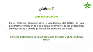 Es el Sistema Administrativo y Académico del SENA, es una
plataforma virtual en la que podrás informarte de los programas,
convocatorias y demás procesos de admisión del SENA.
Sistema Optimizado para la Formación Integral y el Aprendizaje
activo.
 