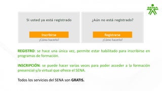 REGISTRO: se hace una única vez, permite estar habilitado para inscribirse en
programas de formación.
INSCRIPCIÓN: se puede hacer varias veces para poder acceder a la formación
presencial y/o virtual que ofrece el SENA.
Todos los servicios del SENA son GRATIS.
 