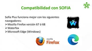 Compatibilidad con SOFIA
Sofía Plus funciona mejor con los siguientes
navegadores:
➢Mozilla Firefox versión 67 ó 68
➢Waterfox
➢Microsoft Edge (Windows)
 