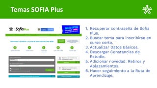 Temas SOFIA Plus
1. Recuperar contraseña de Sofía
Plus.
2. Buscar tema para inscribirse en
curso corto.
3. Actualizar Datos Básicos.
4. Descargar Constancias de
Estudio.
5. Adicionar novedad: Retiros y
Aplazamientos.
6. Hacer seguimiento a la Ruta de
Aprendizaje.
 