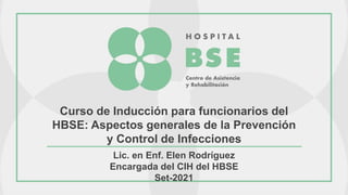 Curso de Inducción para funcionarios del
HBSE: Aspectos generales de la Prevención
y Control de Infecciones
Lic. en Enf. Elen Rodríguez
Encargada del CIH del HBSE
Set-2021
 