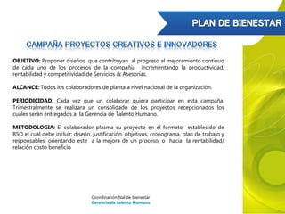 OBJETIVO: Proponer diseños que contribuyan al progreso al mejoramiento continuo
de cada uno de los procesos de la compañía incrementando la productividad,
rentabilidad y competitividad de Servicios & Asesorías.
ALCANCE: Todos los colaboradores de planta a nivel nacional de la organización.
PERIODICIDAD. Cada vez que un colaborar quiera participar en esta campaña.
Trimestralmente se realizara un consolidado de los proyectos recepcionados los
cuales serán entregados a la Gerencia de Talento Humano.
METODOLOGIA: El colaborador plasma su proyecto en el formato establecido de
BSO el cual debe incluir: diseño, justificación, objetivos, cronograma, plan de trabajo y
responsables; orientando este a la mejora de un proceso, o hacia la rentabilidad/
relación costo beneficio
Coordinación Nal de bienestar
Gerencia de talento Humano
 