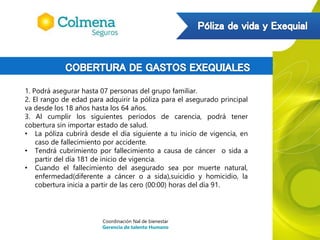 1. Podrá asegurar hasta 07 personas del grupo familiar.
2. El rango de edad para adquirir la póliza para el asegurado principal
va desde los 18 años hasta los 64 años.
3. Al cumplir los siguientes periodos de carencia, podrá tener
cobertura sin importar estado de salud.
• La póliza cubrirá desde el día siguiente a tu inicio de vigencia, en
caso de fallecimiento por accidente.
• Tendrá cubrimiento por fallecimiento a causa de cáncer o sida a
partir del día 181 de inicio de vigencia.
• Cuando el fallecimiento del asegurado sea por muerte natural,
enfermedad(diferente a cáncer o a sida),suicidio y homicidio, la
cobertura inicia a partir de las cero (00:00) horas del día 91.
Coordinación Nal de bienestar
Gerencia de talento Humano
 