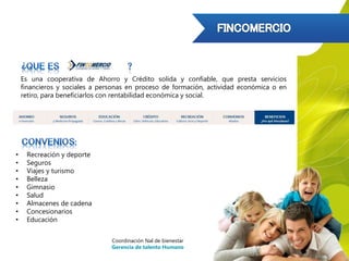 Es una cooperativa de Ahorro y Crédito solida y confiable, que presta servicios
financieros y sociales a personas en proceso de formación, actividad económica o en
retiro, para beneficiarlos con rentabilidad económica y social.
• Recreación y deporte
• Seguros
• Viajes y turismo
• Belleza
• Gimnasio
• Salud
• Almacenes de cadena
• Concesionarios
• Educación
Coordinación Nal de bienestar
Gerencia de talento Humano
 