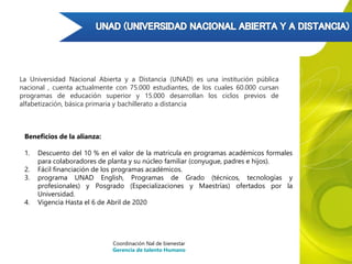 Beneficios de la alianza:
1. Descuento del 10 % en el valor de la matricula en programas académicos formales
para colaboradores de planta y su núcleo familiar (conyugue, padres e hijos).
2. Fácil financiación de los programas académicos.
3. programa UNAD English, Programas de Grado (técnicos, tecnologías y
profesionales) y Posgrado (Especializaciones y Maestrías) ofertados por la
Universidad.
4. Vigencia Hasta el 6 de Abril de 2020
Coordinación Nal de bienestar
Gerencia de talento Humano
La Universidad Nacional Abierta y a Distancia (UNAD) es una institución pública
nacional , cuenta actualmente con 75.000 estudiantes, de los cuales 60.000 cursan
programas de educación superior y 15.000 desarrollan los ciclos previos de
alfabetización, básica primaria y bachillerato a distancia
 