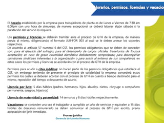 El horario establecido por la empresa para trabajadores de planta es de Lunes a Viernes de 7:30 am
6:00pm con una hora de almuerzo, de manera excepcional se deberá laborar algún sábado si la
prestación del servicio lo requiere.
Los permisos y licencias se deberán tramitar ante el proceso de GTH de la empresa, de manera
previa al mismo, diligenciando el formato JUR-FOR 003 al cual se le deben anexar los soportes
respectivos.
De acuerdo al artículo 57 numeral 6 del CST, los permisos obligatorios que se deben de conceder
son: para el ejercicio del sufragio; para el desempeño de cargos oficiales transitorios de forzosa
aceptación; en caso de grave calamidad doméstica debidamente comprobada; para desempeñar
comisiones sindicales inherentes a la organización o para asistir al entierro de sus compañeros, en
estos casos los permisos y licencias se acordarán con el proceso de GTH de la empresa.
Permisos para acudir a citas médicas: no hacen parte de los permisos obligatorios que establece el
CST, sin embargo teniendo de presente el principio de solidaridad la empresa concederá estos
permisos los cuales se deberán acordar con el proceso de GTH en cuanto a tiempo destinado para el
mismo, reposición del tiempo o descuento de salario.
Licencia por luto: 5 días hábiles (padres, hermanos, hijos, abuelos, nietos, cónyuge o compañero
permanente, suegros, hijastros)
Licencia de maternidad y paternidad: 14 semanas y 8 días hábiles respectivamente.
Vacaciones: se conceden una vez el trabajador a cumplido un año de servicios y equivalen a 15 días
hábiles de descanso remunerado se deben comunicar al proceso de GTH por escrito, previa
aceptación del jefe inmediato.
Proceso jurídico
Gerencia de talento Humano
 