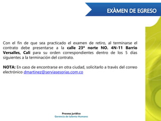 Proceso jurídico
Gerencia de talento Humano
Con el fin de que sea practicado el examen de retiro, al terminarse el
contrato debe presentarse a la calle 23ª norte NO. 4N-11 Barrio
Versalles, Cali para su orden correspondientes dentro de los 5 días
siguientes a la terminación del contrato.
NOTA: En caso de encontrarse en otra ciudad, solicitarlo a través del correo
electrónico dmartinez@serviasesorias.com.co
 