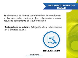 Es el conjunto de normas que determinan las condiciones
a las que deben sujetarse los colaboradores como
resultado del elemento de la subordinación.
Trabajadores en misión: Delegación de la subordinación
en la empresa usuaria
Proceso jurídico
Gerencia de talento Humano
 