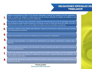 Proceso jurídico
Gerencia de talento Humano
Realizar personalmente la labor en los términos estipulados; observar los preceptos de este reglamento y
acatar y cumplir las órdenes e instrucciones que de manera particular le imparta la empresa o sus
representantes, según el orden jerárquico establecido.
.No comunicar a terceros, salvo autorización expresa las informaciones que sean de naturaleza reservada y
cuya divulgación pueda ocasionar perjuicios a la empresa, lo que no obsta para denunciar delitos comunes o
violaciones del contrato o de las normas legales del trabajo ante las autoridades competentes.
Conservar y restituir en buen estado, salvo deterioro natural, los instrumentos y útiles que les hayan facilitado
y las materias primas sobrantes.
Guardar rigurosamente la moral en las relaciones con sus superiores y compañeros.
Comunicar oportunamente a la empresa las observaciones que estimen conducentes a evitarle daño y
perjuicios.
Prestar la colaboración posible en caso de siniestro o riesgo inminentes que afecten o amenacen las personas
o las cosas de la empresa.
Observar las medidas preventivas higiénicas prescritas por el médico de la empresa o por las autoridades del
ramo y observar con suma diligencia y cuidados las instrucciones y órdenes preventivas de accidentes o de
enfermedades profesionales.
Registrar en las oficinas de la empresa su domicilio y dirección y dar aviso oportuno de cualquier cambio que
ocurra (CST, art. 58).
2.
1.
3.
4.
5.
6.
7.
8.
 