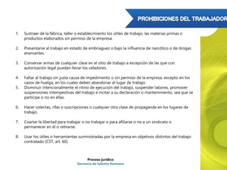 1. Sustraer de la fábrica, taller o establecimiento los útiles de trabajo, las materias primas o
productos elaborados sin permiso de la empresa.
2. Presentarse al trabajo en estado de embriaguez o bajo la influencia de narcótico o de drogas
enervantes.
3. Conservar armas de cualquier clase en el sitio de trabajo a excepción de las que con
autorización legal puedan llevar los celadores.
4. Faltar al trabajo sin justa causa de impedimento o sin permiso de la empresa, excepto en los
casos de huelga, en los cuales deben abandonar el lugar de trabajo
5. Disminuir intencionalmente el ritmo de ejecución del trabajo, suspender labores, promover
suspensiones intempestivas del trabajo e incitar a su declaración o mantenimiento, sea que se
participe o no en ellas.
6. Hacer colectas, rifas o suscripciones o cualquier otra clase de propaganda en los lugares de
trabajo.
7. Coartar la libertad para trabajar o no trabajar o para afiliarse o no a un sindicato o
permanecer en él o retirarse.
8. Usar los útiles o herramientas suministradas por la empresa en objetivos distintos del trabajo
contratado (CST, art. 60).
Proceso jurídico
Gerencia de talento Humano
 