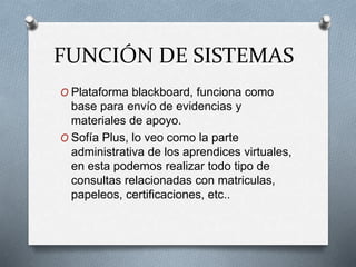 FUNCIÓN DE SISTEMAS
O Plataforma blackboard, funciona como
base para envío de evidencias y
materiales de apoyo.
O Sofía Plus, lo veo como la parte
administrativa de los aprendices virtuales,
en esta podemos realizar todo tipo de
consultas relacionadas con matriculas,
papeleos, certificaciones, etc..
 