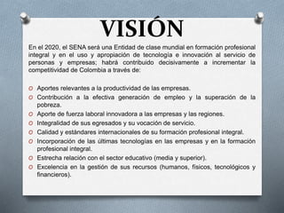 VISIÓN
En el 2020, el SENA será una Entidad de clase mundial en formación profesional
integral y en el uso y apropiación de tecnología e innovación al servicio de
personas y empresas; habrá contribuido decisivamente a incrementar la
competitividad de Colombia a través de:
O Aportes relevantes a la productividad de las empresas.
O Contribución a la efectiva generación de empleo y la superación de la
pobreza.
O Aporte de fuerza laboral innovadora a las empresas y las regiones.
O Integralidad de sus egresados y su vocación de servicio.
O Calidad y estándares internacionales de su formación profesional integral.
O Incorporación de las últimas tecnologías en las empresas y en la formación
profesional integral.
O Estrecha relación con el sector educativo (media y superior).
O Excelencia en la gestión de sus recursos (humanos, físicos, tecnológicos y
financieros).
 