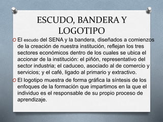ESCUDO, BANDERA Y
LOGOTIPO
O El escudo del SENA y la bandera, diseñados a comienzos
de la creación de nuestra institución, reflejan los tres
sectores económicos dentro de los cuales se ubica el
accionar de la institución: el piñón, representativo del
sector industria; el caduceo, asociado al de comercio y
servicios; y el café, ligado al primario y extractivo.
O El logotipo muestra de forma gráfica la síntesis de los
enfoques de la formación que impartimos en la que el
individuo es el responsable de su propio proceso de
aprendizaje.
 