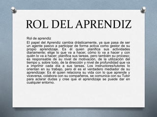 ROL DEL APRENDIZ
Rol de aprendiz
El papel del Aprendiz cambia drásticamente, ya que pasa de ser
un agente pasivo a participar de forma activa como gestor de su
propio aprendizaje. Es él quien planifica sus actividades
diariamente; elige lo que va a hacer, cómo lo va a hacer y con
quién lo va a hacer; planifica sus tareas, pero también su proceso;
es responsable de su nivel de motivación, de la utilización del
tiempo y, sobre todo, de la dirección y nivel de profundidad que va
a imprimir cada día a sus tareas. Los instructores/tutores lo
orientan en su trabajo, pero él es el verdadero mediador de su
aprendizaje: Es él quien relaciona su vida con lo que aprende y
viceversa, colabora con su compañeros, se comunica con su Tutor
para aclarar dudas y cree que el aprendizaje se puede dar en
cualquier entorno.
 