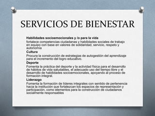 SERVICIOS DE BIENESTAR
Habilidades socioemocionales y /o para la vida
fortalece competencias ciudadanas y habilidades sociales de trabajo
en equipo con base en valores de solidaridad, servicio, respeto y
autonomía
Cultura
Procura la construcción de estrategias de autogestión del aprendizaje
para el incremento del logro educativo.
Deporte
Fomenta la práctica del deporte y la actividad física para el desarrollo
de hábitos de vida saludables, el adecuado uso del tiempo libre y el
desarrollo de habilidades socioemocionales, apoyando al proceso de
formación integral.
Liderazgo
Fomenta la formación de líderes integrales con sentido de pertenencia
hacia la institución que fortalezcan los espacios de representación y
participación, como elementos para la construcción de ciudadanos
socialmente responsables
 