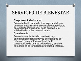 SERVICIO DE BIENESTAR
Responsabilidad social
Fomenta habilidades de liderazgo social que
permitan desarrollar el crecimiento personal, la
apropiación institucional de la entidad y la
solidaridad con las comunidades
Convivencia
Fomenta ambientes de convivencia y
participación social a través de espacios de
reflexión como actores activos en la
construcción de una paz duradera y estable,
enfocada en la formación profesional integral.
 