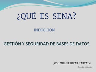 GESTIÓN Y SEGURIDAD DE BASES DE DATOS
¿QUÉ ES SENA?
JOSE MILLER TOVAR NARVÁEZ
Popayán, Octubre 2015
INDUCCIÓN
 