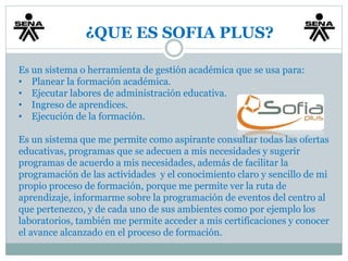 ¿QUE ES SOFIA PLUS? 
Es un sistema o herramienta de gestión académica que se usa para: 
• Planear la formación académica. 
• Ejecutar labores de administración educativa. 
• Ingreso de aprendices. 
• Ejecución de la formación. 
Es un sistema que me permite como aspirante consultar todas las ofertas 
educativas, programas que se adecuen a mis necesidades y sugerir 
programas de acuerdo a mis necesidades, además de facilitar la 
programación de las actividades y el conocimiento claro y sencillo de mi 
propio proceso de formación, porque me permite ver la ruta de 
aprendizaje, informarme sobre la programación de eventos del centro al 
que pertenezco, y de cada uno de sus ambientes como por ejemplo los 
laboratorios, también me permite acceder a mis certificaciones y conocer 
el avance alcanzado en el proceso de formación. 
 