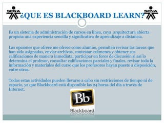 ¿QUE ES BLACKBOARD LEARN? 
Es un sistema de administración de cursos en línea, cuya arquitectura abierta 
propicia una experiencia sencilla y significativa de aprendizaje a distancia. 
Las opciones que ofrece me ofrece como alumno, permiten revisar las tareas que 
han sido asignadas, enviar archivos, contestar exámenes y obtener sus 
calificaciones de manera inmediata, participar en foros de discusión si así lo 
determina el profesor, consultar calificaciones parciales y finales, revisar toda la 
información y materiales del curso que los profesores hayan puesto a disposición, 
entre otras. 
Todas estas actividades pueden llevarse a cabo sin restricciones de tiempo ni de 
espacio, ya que Blackboard está disponible las 24 horas del día a través de 
Internet. 
 