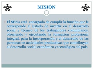 MISIÓN 
El SENA está encargado de cumplir la función que le 
corresponde al Estado de invertir en el desarrollo 
social y técnico de los trabajadores colombianos, 
ofreciendo y ejecutando la formación profesional 
integral, para la incorporación y el desarrollo de las 
personas en actividades productivas que contribuyan 
al desarrollo social, económico y tecnológico del país. 
 