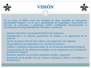 VISIÓN 
En el 2020, el SENA será una Entidad de clase mundial en formación 
profesional integral y en el uso y apropiación de tecnología e innovación al 
servicio de personas y empresas; habrá contribuido decisivamente a 
incrementar la competitividad de Colombia a través de: 
Aportes relevantes a la productividad de las empresas. 
Contribución a la efectiva generación de empleo y la superación de la 
pobreza. 
Aporte de fuerza laboral innovadora a las empresas y las regiones. 
Integralidad de sus egresados y su vocación de servicio. 
Calidad y estándares internacionales de su formación profesional integral. 
Incorporación de las últimas tecnologías en las empresas y en la formación 
profesional integral. 
Estrecha relación con el sector educativo (media y superior). 
Excelencia en la gestión de sus recursos (humanos, físicos, tecnológicos y 
financieros). 
 