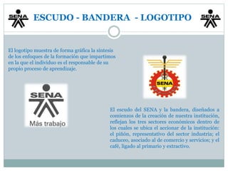 ESCUDO - BANDERA - LOGOTIPO 
El logotipo muestra de forma gráfica la síntesis 
de los enfoques de la formación que impartimos 
en la que el individuo es el responsable de su 
propio proceso de aprendizaje. 
El escudo del SENA y la bandera, diseñados a 
comienzos de la creación de nuestra institución, 
reflejan los tres sectores económicos dentro de 
los cuales se ubica el accionar de la institución: 
el piñón, representativo del sector industria; el 
caduceo, asociado al de comercio y servicios; y el 
café, ligado al primario y extractivo. 
 
