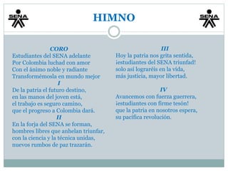 HIMNO 
CORO 
Estudiantes del SENA adelante 
Por Colombia luchad con amor 
Con el ánimo noble y radiante 
Transformémosla en mundo mejor 
I 
De la patria el futuro destino, 
en las manos del joven está, 
el trabajo es seguro camino, 
que el progreso a Colombia dará. 
II 
En la forja del SENA se forman, 
hombres libres que anhelan triunfar, 
con la ciencia y la técnica unidas, 
nuevos rumbos de paz trazarán. 
III 
Hoy la patria nos grita sentida, 
¡estudiantes del SENA triunfad! 
solo así lograréis en la vida, 
más justicia, mayor libertad. 
IV 
Avancemos con fuerza guerrera, 
¡estudiantes con firme tesón! 
que la patria en nosotros espera, 
su pacífica revolución. 
 