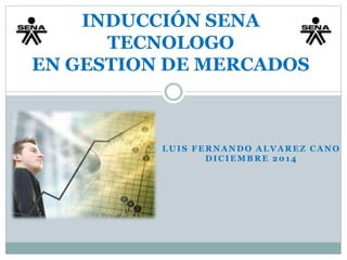 INDUCCIÓN SENA 
TECNOLOGO 
EN GESTION DE MERCADOS 
LUIS FERNANDO ALVAREZ CANO 
DICIEMBRE 2014 
 