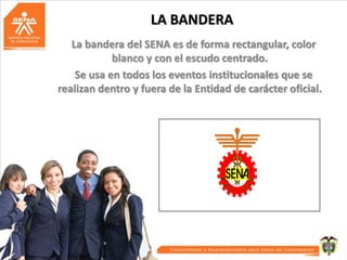 LA BANDERA
La bandera del SENA es de forma rectangular, color
blanco y con el escudo centrado.
Se usa en todos los eventos institucionales que se
realizan dentro y fuera de la Entidad de carácter oficial.

 