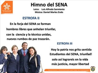 Himno del SENA
Letra: Luis Alfredo Sarmiento
Música: Daniel Marles Endo

ESTROFA II
En la forja del SENA se forman
hombres libres que anhelan triunfar,
con la ciencia y la técnica unidas,
nuevos rumbos de paz trazarán.
ESTROFA III
Hoy la patria nos grita sentida
Estudiantes del SENA, triunfad!
solo así lograreis en la vida
más justicia, mayor libertad

 
