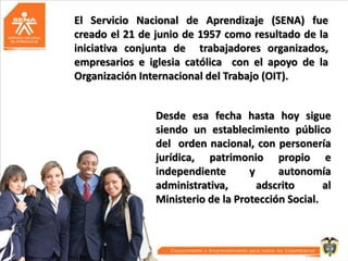 El Servicio Nacional de Aprendizaje (SENA) fue
creado el 21 de junio de 1957 como resultado de la
iniciativa conjunta de trabajadores organizados,
empresarios e iglesia católica con el apoyo de la
Organización Internacional del Trabajo (OIT).
Desde esa fecha hasta hoy sigue
siendo un establecimiento público
del orden nacional, con personería
jurídica, patrimonio propio e
independiente
y
autonomía
administrativa,
adscrito
al
Ministerio de la Protección Social.

 