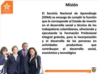 Misión
El Servicio Nacional de Aprendizaje
(SENA) se encarga de cumplir la función
que le corresponde al Estado de invertir
en el desarrollo social y técnico de los
trabajadores colombianos, ofreciendo y
ejecutando la Formación Profesional
Integral gratuita, para la incorporación
y el desarrollo de las personas en
actividades
productivas
que
contribuyan al desarrollo social,
económico y tecnológico

 