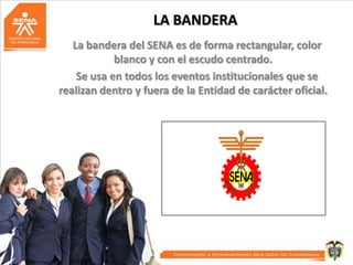 LA BANDERA
La bandera del SENA es de forma rectangular, color
blanco y con el escudo centrado.
Se usa en todos los eventos institucionales que se
realizan dentro y fuera de la Entidad de carácter oficial.

 