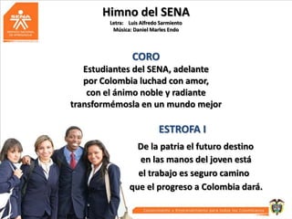 Himno del SENA
Letra: Luis Alfredo Sarmiento
Música: Daniel Marles Endo

CORO
Estudiantes del SENA, adelante
por Colombia luchad con amor,
con el ánimo noble y radiante
transformémosla en un mundo mejor

ESTROFA I
De la patria el futuro destino
en las manos del joven está
el trabajo es seguro camino
que el progreso a Colombia dará.

 