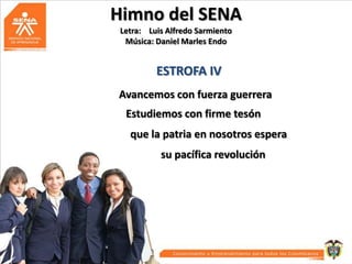 Himno del SENA
Letra: Luis Alfredo Sarmiento
Música: Daniel Marles Endo

ESTROFA IV
Avancemos con fuerza guerrera
Estudiemos con firme tesón
que la patria en nosotros espera
su pacífica revolución

 
