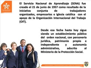 El Servicio Nacional de Aprendizaje (SENA) fue
creado el 21 de junio de 1957 como resultado de la
iniciativa
conjunta
de
trabajadores
organizados, empresarios e iglesia católica con el
apoyo de la Organización Internacional del Trabajo
(OIT).
Desde esa fecha hasta hoy sigue
siendo un establecimiento público
del orden nacional, con personería
jurídica, patrimonio propio e
independiente
y
autonomía
administrativa,
adscrito
al
Ministerio de la Protección Social.

 