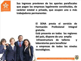 Sus ingresos provienen de los aportes parafiscales
que pagan las empresas legalmente constituidas, de
carácter estatal o privado, que ocupen uno o más
trabajadores permanentes

El SENA presta el servicio de
Formación
Profesional
Integral
gratuita.
Está presente en todas las regiones
del país, dispone de una amplia
infraestructura de talleres
y
laboratorios para beneficiar
a empresas de todos los niveles
tecnológicos.

 