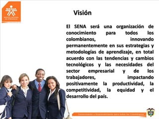 Visión
El SENA será una organización de
conocimiento
para
todos
los
colombianos,
innovando
permanentemente en sus estrategias y
metodologías de aprendizaje, en total
acuerdo con las tendencias y cambios
tecnológicos y las necesidades del
sector
empresarial
y
de
los
trabajadores,
impactando
positivamente la productividad, la
competitividad, la equidad y el
desarrollo del país.

 