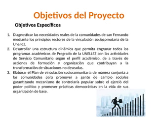 Objetivos del Proyecto
1. Diagnosticar las necesidades reales de la comunidades de san Fernando
mediante los principios rectores de la vinculación sociocomutaria de la
Unellez.
2. Desarrollar una estructura dinámica que permita engranar todos los
programas académicos de Pregrado de la UNELLEZ con las actividades
de Servicio Comunitario según el perfil académico, de a través de
acciones de formación y organización que contribuyan a la
transformación de situaciones no deseadas.
3. Elaborar el Plan de vinculación sociocomunitaria de manera conjunta a
las comunidades para promover a gente de cambio sociales
garantizando mecanismo de controlaría popular sobre el ejerció del
poder político y promover prácticas democráticas en la vida de sus
organización de base.
Objetivos Específicos
Objetivos Específicos
 