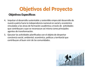 Objetivos del Proyecto
4. Impulsar el desarrollo sustentable y sostenible empro del desarrollo de
nuestra patria hacia la independencia nacional en social y económico
vinculadas a las áreas de formación académica a través de actividades
que contribuyan a que se reconozcan así misma como principales
agentes de transformación.
5. Ejecutar las actividades planificadas con el objeto de despertar
conciencia social, ambiental, económica, politcas y territorial que
contribuyan al buen vivir de las comunidades.
Objetivos Específicos
Objetivos Específicos
 
