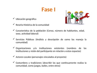 Fase I
 Ubicación geográfica
 Reseña Histórica de la comunidad
 Característica de la población (Censo, número de habitantes, edad,
sexo, actividad laboral)
 Servicios Públicos (Análisis y descripción de como los maneja la
comunidad)
 Organizaciones y/o instituciones existentes (nombres de las
Instituciones y visión del participante en relación a estos espacios)
 Actores Locales (personajes vinculados al proyecto)
 Costumbres y tradiciones (describir las que continuamente realiza la
comunidad, como juegos, bailes, entre otros)
 