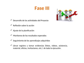 Fase III
 Desarrollo de las actividades del Proyecto
 Reflexión sobre la acción
 Ajuste de la planificación
 Monitoreo de los resultados esperados
 Seguimiento de los aprendizajes adquiridos
 Llevar registro y tomar evidencias (fotos, videos, asistencia,
material, oficios, invitaciones, etc.) de toda la ejecución.
 