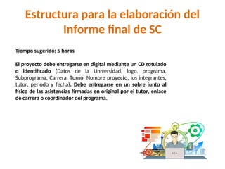 Tiempo sugerido: 5 horas
El proyecto debe entregarse en digital mediante un CD rotulado
o identificado (Datos de la Universidad, logo, programa,
Subprograma, Carrera, Turno, Nombre proyecto, los integrantes,
tutor, periodo y fecha). Debe entregarse en un sobre junto al
físico de las asistencias firmadas en original por el tutor, enlace
de carrera o coordinador del programa.
Estructura para la elaboración del
Informe final de SC
 
