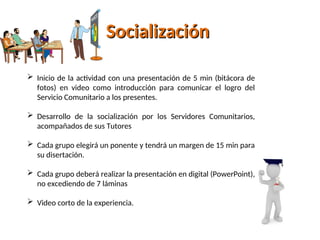 Socialización
Socialización
 Inicio de la actividad con una presentación de 5 min (bitácora de
fotos) en video como introducción para comunicar el logro del
Servicio Comunitario a los presentes.
 Desarrollo de la socialización por los Servidores Comunitarios,
acompañados de sus Tutores
 Cada grupo elegirá un ponente y tendrá un margen de 15 min para
su disertación.
 Cada grupo deberá realizar la presentación en digital (PowerPoint),
no excediendo de 7 láminas
 Video corto de la experiencia.
 