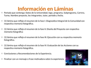 Información en Láminas
o Portada que contenga: Datos de la Universidad, logo, programa, Subprograma, Carrera,
Turno, Nombre proyecto, los integrantes, tutor, periodo y fecha.
o (1) lámina que refleje el resumen de la fase I: Diagnostico Integral de la Comunidad con
respectiva memoria fotográfica.
o (1) lámina que refleje el resumen de la fase II: Diseño del Proyecto con respectiva
memoria fotográfica
o (1) lámina que refleje el resumen de la fase III: Ejecución con su respectiva memoria
fotográfica.
o (1) lámina que refleje el resumen de la fase IV: Evaluación de las Acciones con su
respectiva memoria fotográfica.
o Conclusiones y Recomendaciones de la Experiencia.
o Finalizar con un mensaje o frase motivadora sobre la experiencia
 
