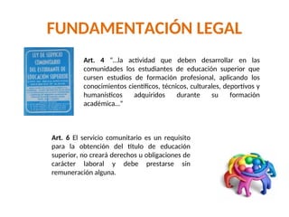 FUNDAMENTACIÓN LEGAL
Art. 4 “…la actividad que deben desarrollar en las
comunidades los estudiantes de educación superior que
cursen estudios de formación profesional, aplicando los
conocimientos científicos, técnicos, culturales, deportivos y
humanísticos adquiridos durante su formación
académica…”
Art. 6 El servicio comunitario es un requisito
para la obtención del título de educación
superior, no creará derechos u obligaciones de
carácter laboral y debe prestarse sin
remuneración alguna.
 