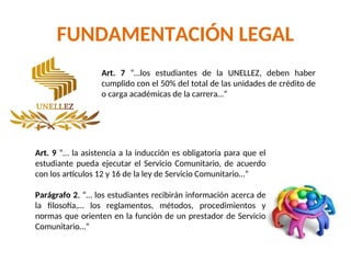 FUNDAMENTACIÓN LEGAL
Art. 7 “…los estudiantes de la UNELLEZ, deben haber
cumplido con el 50% del total de las unidades de crédito de
o carga académicas de la carrera…”
Art. 9 “… la asistencia a la inducción es obligatoria para que el
estudiante pueda ejecutar el Servicio Comunitario, de acuerdo
con los artículos 12 y 16 de la ley de Servicio Comunitario…”
Parágrafo 2, “… los estudiantes recibirán información acerca de
la filosofía,… los reglamentos, métodos, procedimientos y
normas que orienten en la función de un prestador de Servicio
Comunitario…”
 
